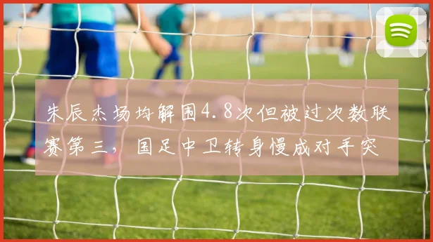 朱辰杰场均解围4.8次但被过次数联赛第三,国足中卫转身慢成对手突破口