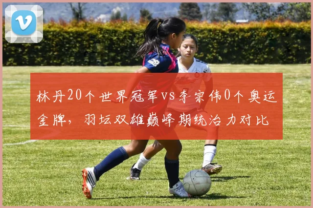 林丹20个世界冠军vs李宗伟0个奥运金牌,羽坛双雄巅峰期统治力对比