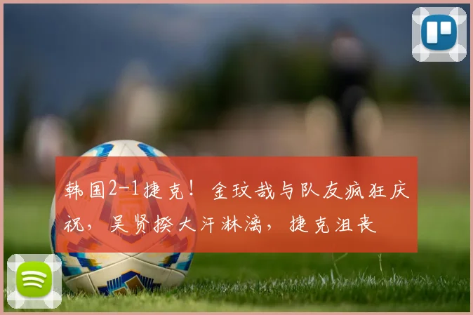 韩国2-1捷克！金玟哉与队友疯狂庆祝，吴贤揆大汗淋漓，捷克沮丧