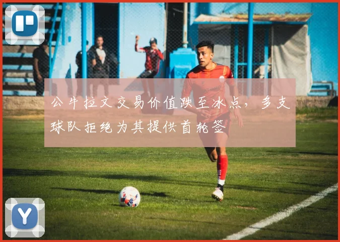 公牛拉文交易价值跌至冰点,多支球队拒绝为其提供首轮签