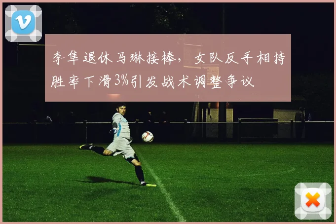 李隼退休马琳接棒,女队反手相持胜率下滑3%引发战术调整争议