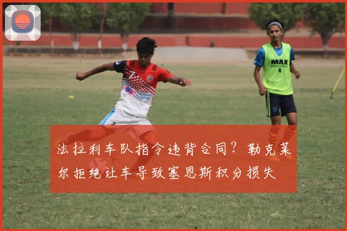 法拉利车队指令违背合同?勒克莱尔拒绝让车导致塞恩斯积分损失